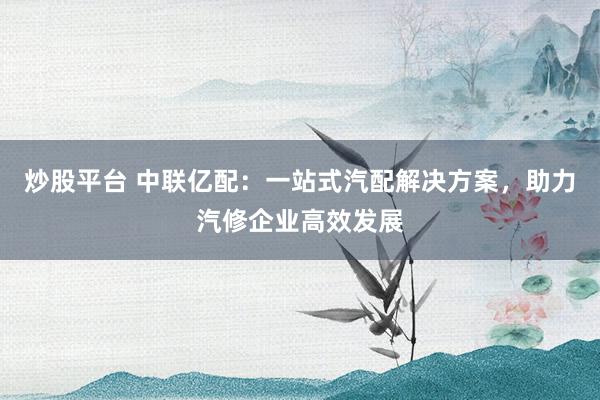 炒股平台 中联亿配：一站式汽配解决方案，助力汽修企业高效发展