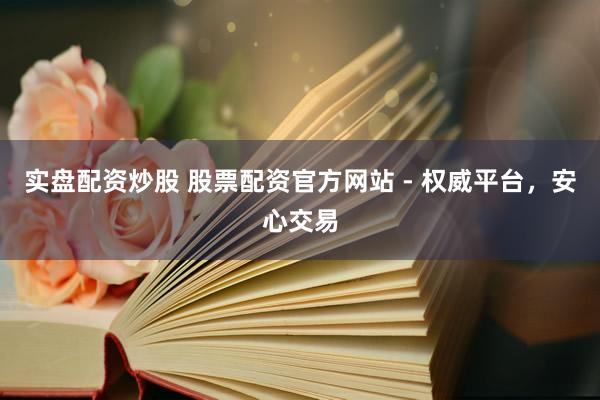 实盘配资炒股 股票配资官方网站 - 权威平台，安心交易