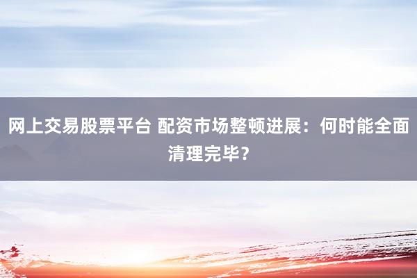 网上交易股票平台 配资市场整顿进展：何时能全面清理完毕？