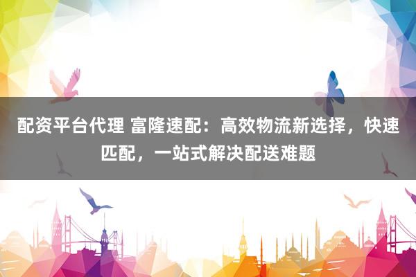 配资平台代理 富隆速配：高效物流新选择，快速匹配，一站式解决配送难题