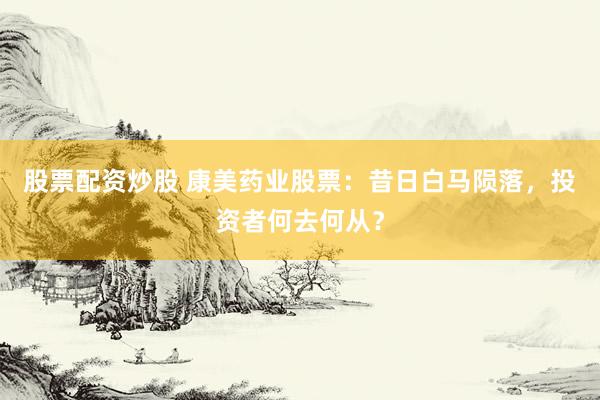 股票配资炒股 康美药业股票：昔日白马陨落，投资者何去何从？