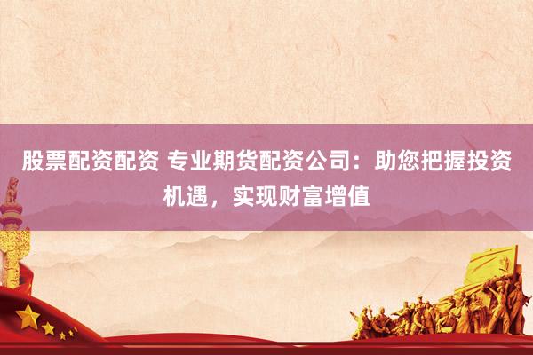 股票配资配资 专业期货配资公司：助您把握投资机遇，实现财富增值