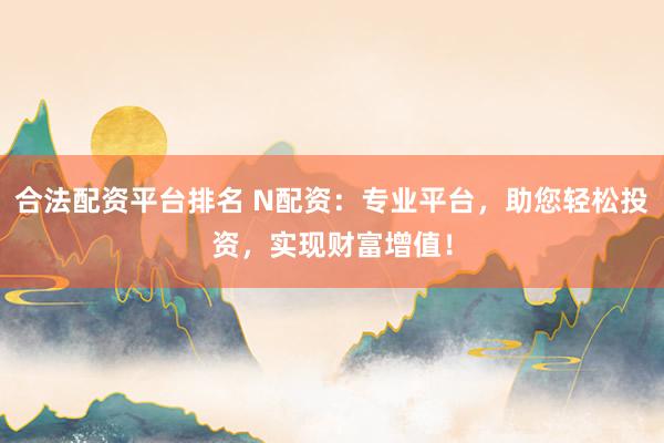 合法配资平台排名 N配资：专业平台，助您轻松投资，实现财富增值！