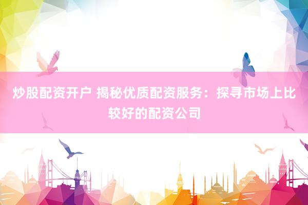 炒股配资开户 揭秘优质配资服务：探寻市场上比较好的配资公司