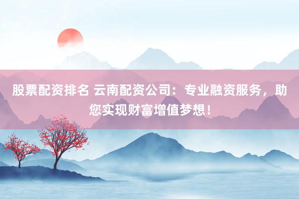 股票配资排名 云南配资公司：专业融资服务，助您实现财富增值梦想！