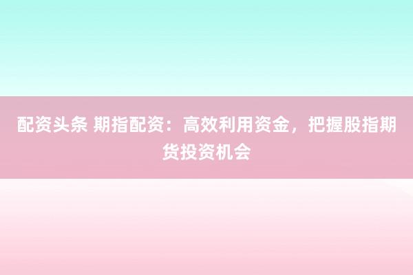 配资头条 期指配资：高效利用资金，把握股指期货投资机会