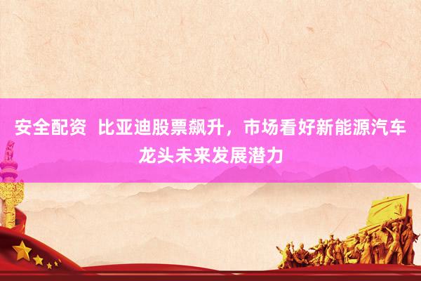 安全配资  比亚迪股票飙升，市场看好新能源汽车龙头未来发展潜力