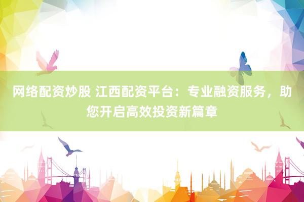 网络配资炒股 江西配资平台：专业融资服务，助您开启高效投资新篇章