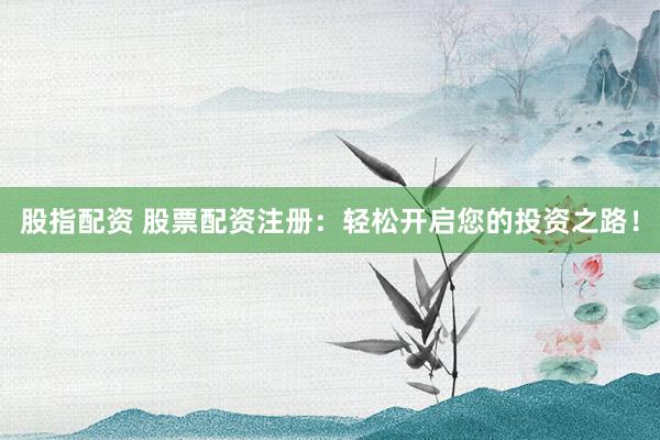 股指配资 股票配资注册：轻松开启您的投资之路！
