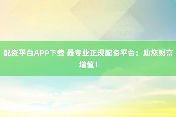 配资平台APP下载 最专业正规配资平台：助您财富增值！