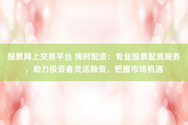 股票网上交易平台 博时配资：专业股票配资服务，助力投资者灵活融资，把握市场机遇
