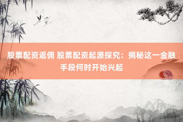 股票配资返佣 股票配资起源探究：揭秘这一金融手段何时开始兴起