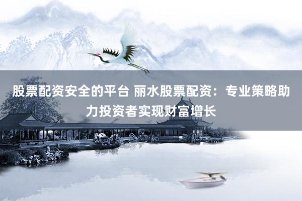 股票配资安全的平台 丽水股票配资：专业策略助力投资者实现财富增长