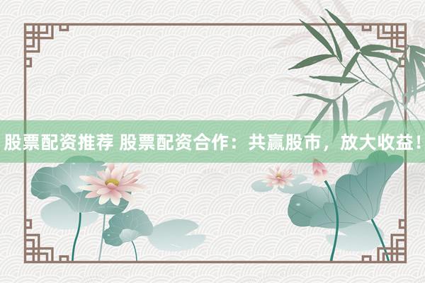股票配资推荐 股票配资合作：共赢股市，放大收益！