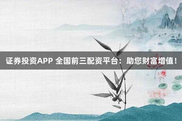 证券投资APP 全国前三配资平台：助您财富增值！
