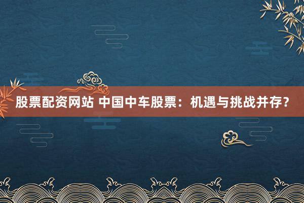 股票配资网站 中国中车股票：机遇与挑战并存？
