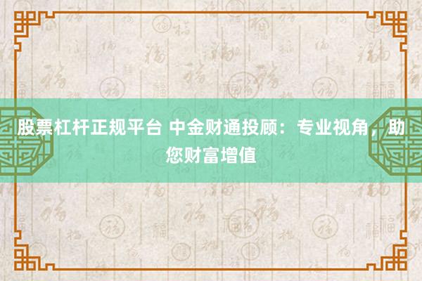 股票杠杆正规平台 中金财通投顾：专业视角，助您财富增值