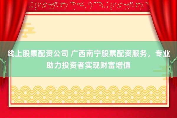 线上股票配资公司 广西南宁股票配资服务，专业助力投资者实现财富增值