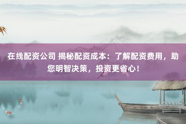 在线配资公司 揭秘配资成本：了解配资费用，助您明智决策，投资更省心！