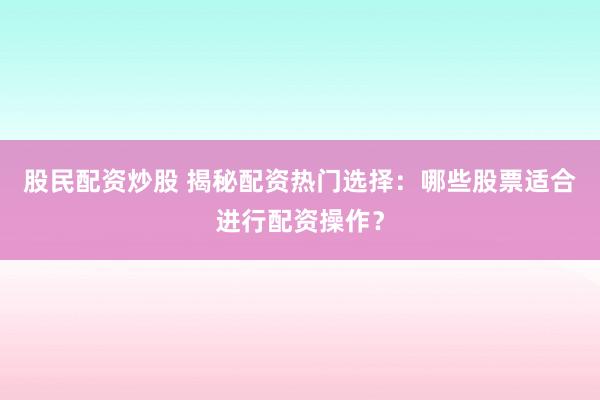 股民配资炒股 揭秘配资热门选择：哪些股票适合进行配资操作？