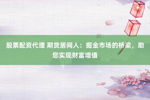 股票配资代理 期货居间人：掘金市场的桥梁，助您实现财富增值