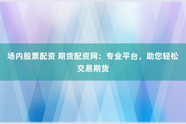 场内股票配资 期货配资网：专业平台，助您轻松交易期货