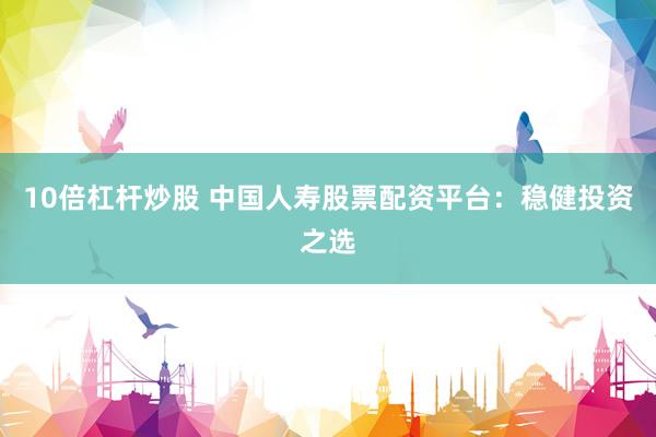 10倍杠杆炒股 中国人寿股票配资平台：稳健投资之选