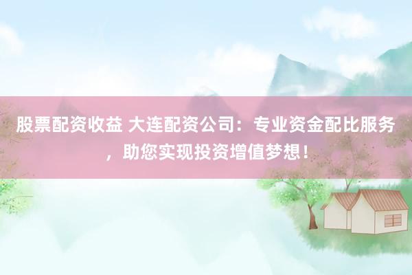 股票配资收益 大连配资公司：专业资金配比服务，助您实现投资增值梦想！