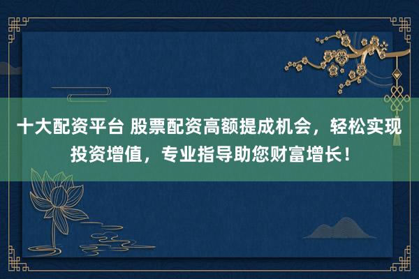十大配资平台 股票配资高额提成机会，轻松实现投资增值，专业指导助您财富增长！