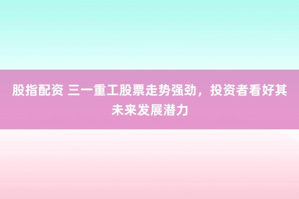股指配资 三一重工股票走势强劲，投资者看好其未来发展潜力