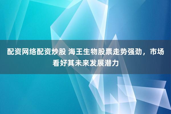 配资网络配资炒股 海王生物股票走势强劲，市场看好其未来发展潜力