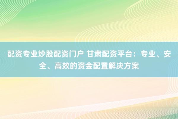 配资专业炒股配资门户 甘肃配资平台：专业、安全、高效的资金配置解决方案