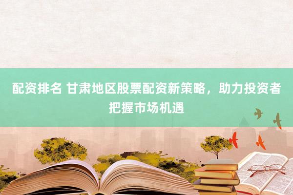 配资排名 甘肃地区股票配资新策略，助力投资者把握市场机遇