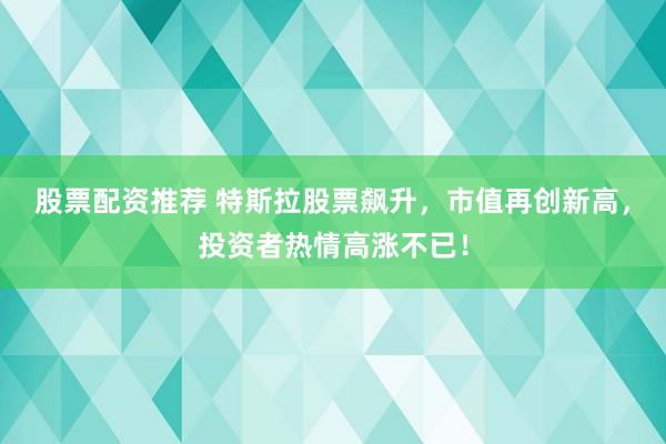 股票配资推荐 特斯拉股票飙升，市值再创新高，投资者热情高涨不已！