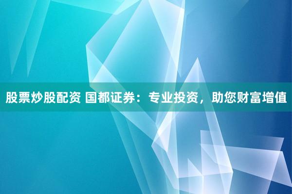 股票炒股配资 国都证券：专业投资，助您财富增值