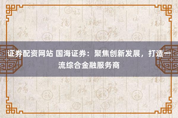证券配资网站 国海证券：聚焦创新发展，打造一流综合金融服务商
