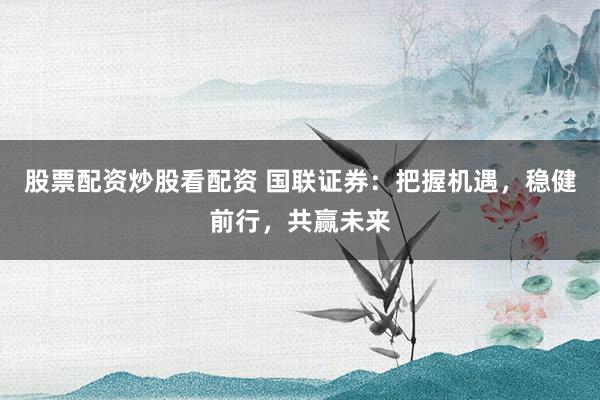 股票配资炒股看配资 国联证券：把握机遇，稳健前行，共赢未来