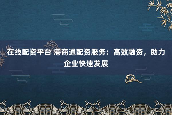 在线配资平台 港商通配资服务：高效融资，助力企业快速发展