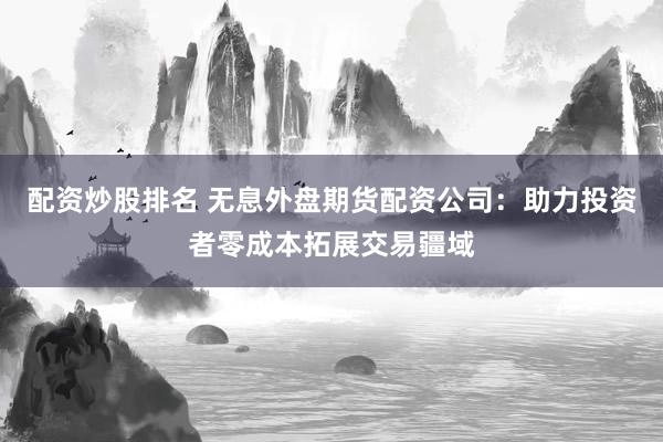配资炒股排名 无息外盘期货配资公司：助力投资者零成本拓展交易疆域