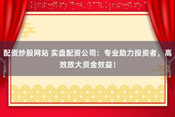配资炒股网站 实盘配资公司：专业助力投资者，高效放大资金效益！