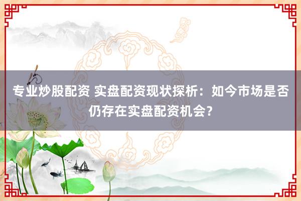 专业炒股配资 实盘配资现状探析：如今市场是否仍存在实盘配资机会？