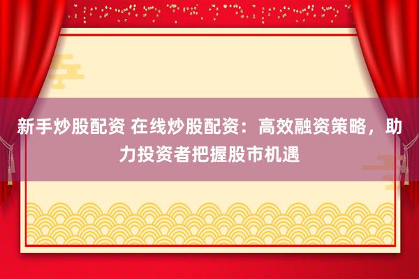 新手炒股配资 在线炒股配资：高效融资策略，助力投资者把握股市机遇