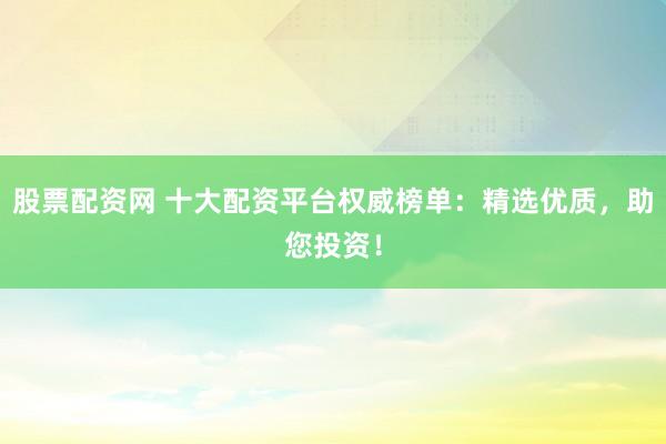 股票配资网 十大配资平台权威榜单：精选优质，助您投资！
