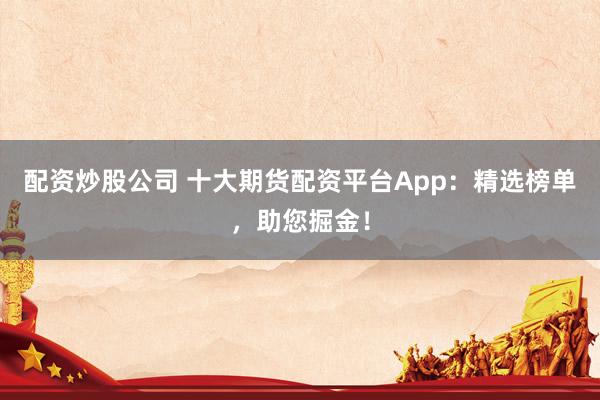 配资炒股公司 十大期货配资平台App：精选榜单，助您掘金！