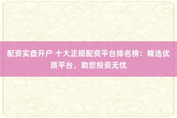 配资实盘开户 十大正规配资平台排名榜：精选优质平台，助您投资无忧