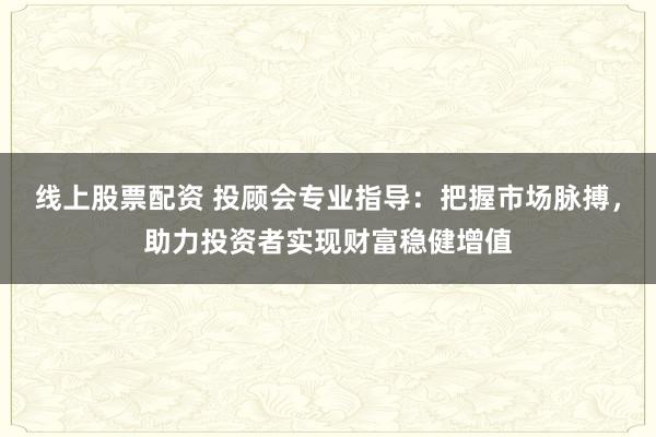 线上股票配资 投顾会专业指导：把握市场脉搏，助力投资者实现财富稳健增值