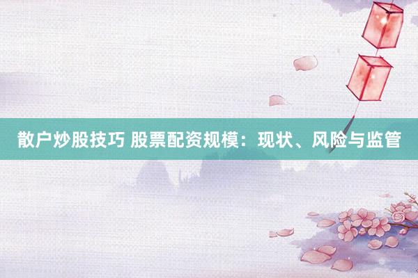 散户炒股技巧 股票配资规模：现状、风险与监管
