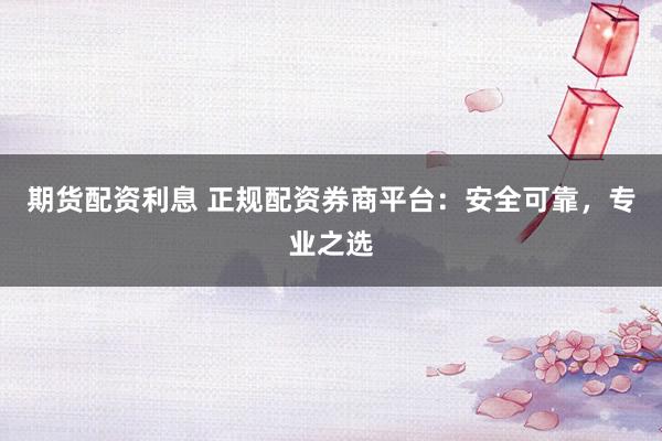 期货配资利息 正规配资券商平台：安全可靠，专业之选