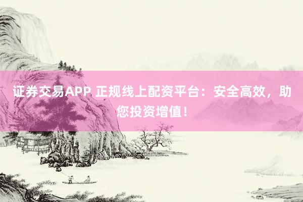 证券交易APP 正规线上配资平台：安全高效，助您投资增值！