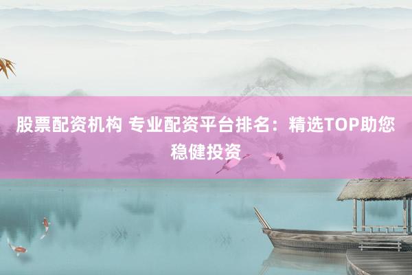 股票配资机构 专业配资平台排名：精选TOP助您稳健投资